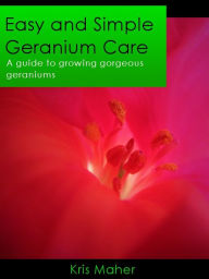 Title: Easy and Simple Geranium Care - A Guide to Growing Gorgeous Geraniums, Author: Kris Maher