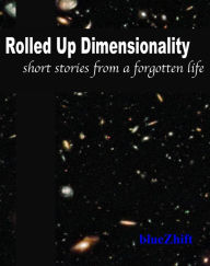 Title: Rolled Up Dimensionality: Short stories from a forgotten life, Author: blueZhift