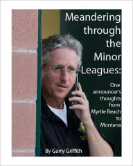 Title: Meandering Through the Minor Leagues: One announcer's thoughts from Myrtle Beach to Montana, Author: Garry Griffith