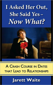 Title: I Asked Her Out, She Said Yes - Now What? A Crash Course in Dates That Lead to Relationships, Author: Jarett Waite