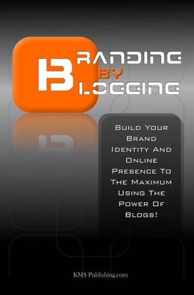 Branding By Blogging: Build Your Brand Identity And Online Presence To The Maximum Using This Ultimate Business Branding Strategy And The Power Of Blogs!