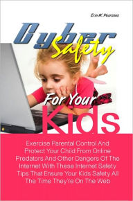 Title: Cyber Safety For Your Kids: Exercise Parental Control And Protect Your Child From Online Predators And Other Dangers Of The Internet With These Internet Safety Tips That Ensure Your Kids Safety All The Time They’re On The Web, Author: Erin W. Pearsons