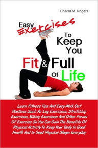 Title: Easy Exercises To Keep You Fit & Full of Life: Learn Fitness Tips And Easy Work Out Routines Such As Leg Exercises, Stretching Exercises, Biking Exercises And Other Forms Of Exercise So You Can Gain The Benefits Of Physical Activity To Keep Your Body In G, Author: Charita M. Rogers