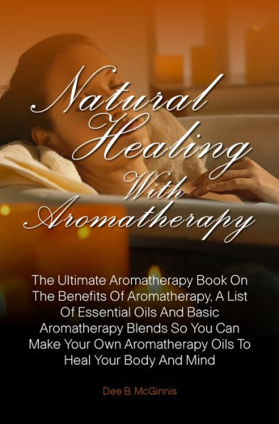 Natural Healing With Aromatherapy: The Ultimate Aromatherapy Book On The Benefits Of Aromatherapy, A List Of Essential Oils And Basic Aromatherapy Blends So You Can Make Your Own Aromatherapy Oils To Heal Your Body And Mind