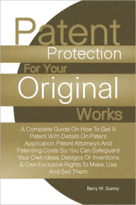 Title: Patent Protection For Your Original Works: A Complete Guide On How To Get A Patent With Details On Patent Application, Patent Attorneys And Patenting Costs So You Can Safeguard Your Own Ideas, Designs Or Inventions & Own Exclusive Rights To Make, Use And, Author: Barry W. Quincy