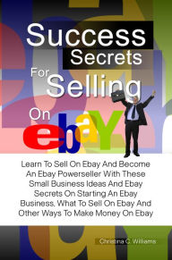 Title: Success Secrets For Selling On eBay: Learn To Sell On Ebay And Become An Ebay Powerseller With These Small Business Ideas And Ebay Secrets On Starting An Ebay Business, What To Sell On Ebay And Other Ways To Make Money On Ebay, Author: Christina C. Williams
