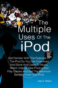 Title: The Multiple Uses of the IPod: Get Familiar With The Features Of The IPod So You Can Download And Store And Listen To Music, Watch Videos, Take Photos And Play Games And Get The Maximum Benefits From Your IPod, Author: Joey D. Wilson