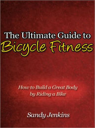 Title: The Ultimate Guide to Bicycle Fitness - How to Build a Great Body by Riding a Bike, Author: Sandy Jenkins