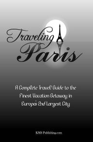 Title: Traveling Paris: A Complete Travel Guide to the Finest Vacation Getaway in Europe's 2nd Largest City, Author: KMS Publishing