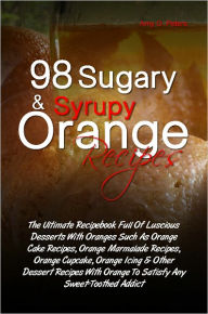 Title: 98 Sugary & Syrupy Orange Recipes: The Ultimate Recipebook Full Of Luscious Desserts With Oranges Such As Orange Cake Recipes, Orange Marmalade Recipes, Orange Cupcake, Orange Icing & Other Dessert Recipes With Orange To Satisfy Any Sweet-Toothed Addict, Author: Amy O. Peters