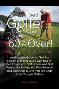 Title: Be The Best Golfer…Even When You’re 60 & Over! An Excellent Guide On Golf For Seniors With Interesting Golf Tips On Golf Equipment, Golf Fitness And Golf Techniques To Help You Play Better At Your Older Age & Give You The Edge Over Younger G, Author: Peter U. Owens