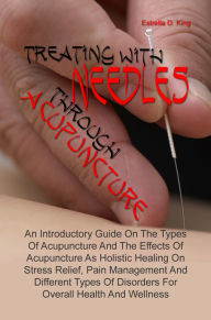 Title: Treating With Needles through Acupuncture: An Introductory Guide On The Types Of Acupuncture And The Effects Of Acupuncture As Holistic Healing On Stress Relief, Pain Management And Different Types Of Disorders For Overall Health And Wellness, Author: Estrella D. King