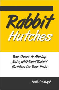 Title: Rabbit Hutches: Your Guide to Making Safe Well-Built Rabbit Hutches for Your Pets, Author: Beth Groskopf