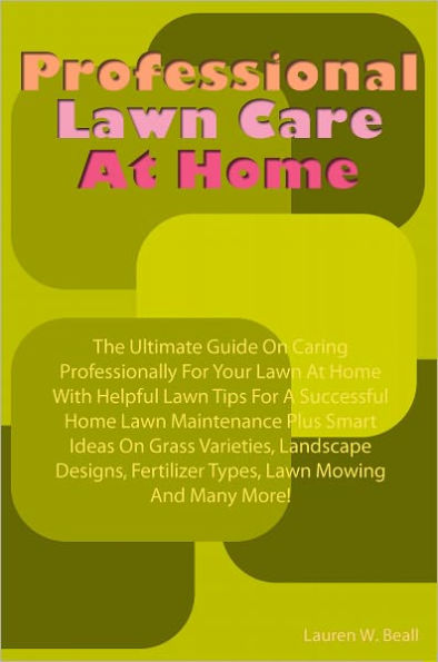 Professional Lawn Care At Home: The Ultimate Guide On Caring Professionally For Your Lawn At Home With Helpful Lawn Tips For A Successful Home Lawn Maintenance Plus Smart Ideas On Grass Varieties, Landscape Designs, Fertilizer Types, Lawn Mowing And Many