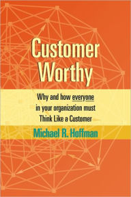 Title: Customer Worthy: How and Why Everyone in Your Organization Must Think Like a Customer, Author: Michael R. Hoffman