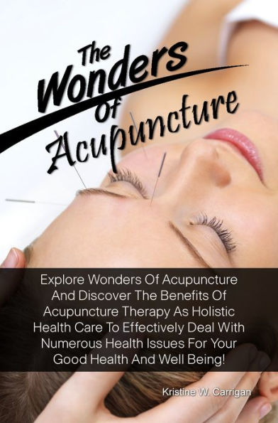 The Wonders Of Acupuncture: Explore Wonders Of Acupuncture And Discover The Benefits Of Acupuncture Therapy As Holistic Health Care To Effectively Deal With Numerous Health Issues For Your Good Health And Well Being!