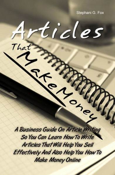 Articles That Make Money! A Business Guide On Article Writing So You Can Learn How To Write Articles That Will Help You Sell Effectively And Also Help You How To Make Money Online