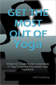 Title: Get The Most Out Of Yoga: A Beginner’s Guide To The Fundamentals Of Yoga To Facilitate A Successful Yoga Experience, Author: KMS Publishing.com