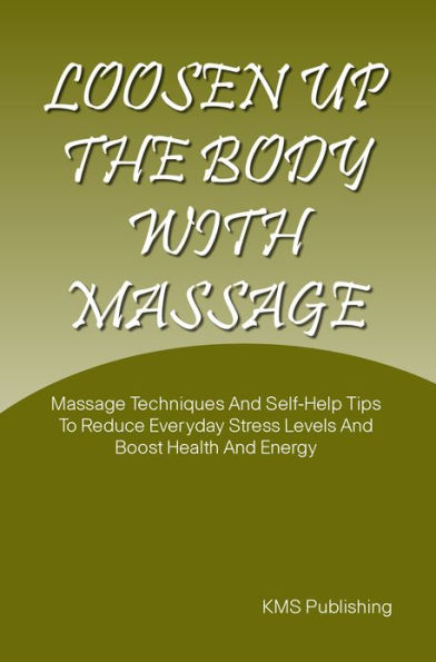 Loosen Up The Body With Massage: Massage Techniques And Self-Help Tips To Reduce Everyday Stress Levels And Boost Health And Energy