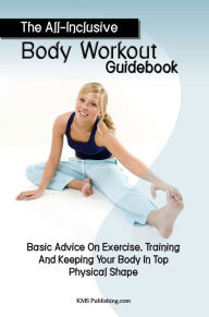 Title: The All-Inclusive Body Workout Guidebook: Basic Advice On Exercise, Training And Keeping Your Body In Top Physical Shape, Author: KMS Publishing