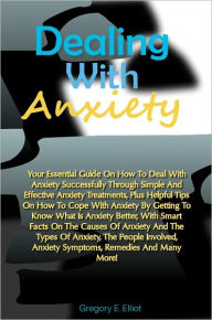 Title: Dealing With Anxiety: Your Essential Guide On How To Deal With Anxiety Successfully Through Simple And Effective Anxiety Treatments, Plus Helpful Tips On How To Cope With Anxiety By Getting To Know What Is Anxiety Better, With Smart Facts On The Causes Of, Author: Elliot