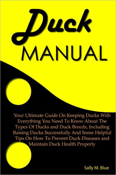 Duck Manual: Your Ultimate Guide On Keeping Ducks With Everything You Need To Know About The Types Of Ducks And Duck Breeds, Including Raising Ducks Successfully And Some Helpful Tips On How To Prevent Duck Diseases and Maintain Duck Health Properly