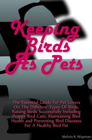 Keeping Birds As Pets: The Essential Guide For Pet Lovers On The Different Types Of Birds, Raising Birds Successfully Including Proper Bird Care, Maintaining Bird Health and Preventing Bird Diseases For A Healthy Bird Pet