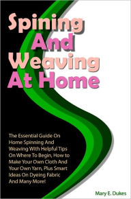 Title: Spinning And Weaving At Home: The Essential Guide On Home Spinning And Weaving With Helpful Tips On Where To Begin, How to Make Your Own Cloth And Your Own Yarn, Plus Smart Ideas On Dyeing Fabric And Many More!, Author: Dukes