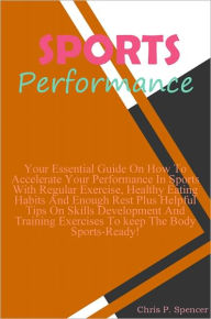 Title: Sports Performance: Your Essential Guide On How To Accelerate Your Performance In Sports With Regular Exercise, Healthy Eating Habits And Enough Rest Plus Helpful Tips On Skills Development And Training Exercises To keep The Body Sports-Ready!, Author: Spencer