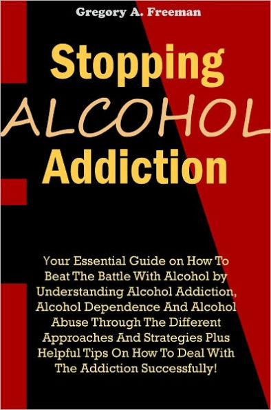 Stopping Alcohol Addiction: Your Essential Guide on How To Beat The Battle With Alcohol by Understanding Alcohol Addiction, Alcohol Dependence And Alcohol Abuse Through The Different Approaches And Strategies Plus Helpful Tips On How To Deal With The Add