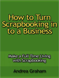 Title: How to Turn Scrapbooking in to a Business - Make a Full Time Living with Scrapbooking, Author: Andrea Graham