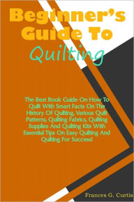 Title: Beginners Guide To Quilting: The Best Book Guide On How To Quilt With Smart Facts On The History Of Quilting, Various Quilt Patterns, Quilting Fabrics, Quilting Supplies And Quilting Kits With Essential Tips On Easy Quilting And Quilting For Success!, Author: Curtis
