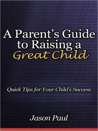 Title: A Parent’s Guide to Raising a Great Child - Quick Tips for Your Child’s Success, Author: Jason Paul