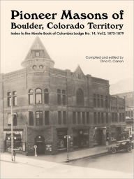Title: Pioneer Masons of Boulder, Colorado Territory: Index to the Minute Book Vol 2 of the Columbia Lodge, 1873-1879, Author: Dina C Carson