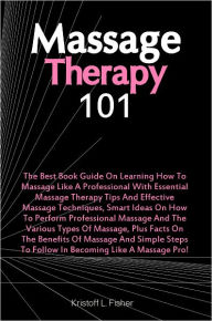 Title: Massage Therapy 101: The Best Book Guide On Learning How To Massage Like A Professional With Essential Massage Therapy Tips And Effective Massage Techniques, Smart Ideas On How To Perform Professional Massage And The Various Types Of Massage, Plus Facts, Author: Fisher