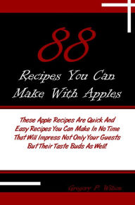 Title: 88 Recipes You Can Make With Apples: These Apple Recipes Are Quick And Easy Recipes You Can Make In No Time That Will Impress Not Only Your Guests But Their Taste Buds As Well!, Author: Wilson