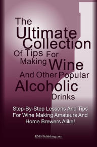 Title: The Ultimate Collection Of Tips For Making Wine And Other Popular Alcoholic Drinks: Step-By-Step Lessons And Tips For Wine Making Amateurs And Home Brewers Alike!, Author: KMS Publishing