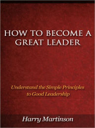 Title: How to Become a Great Leader - Understand the Simple Principles to Good Leadership, Author: Harry Martinson