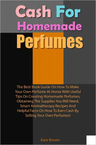 Title: Cash For Homemade Scents: The Best Book Guide On How To Make Your Own Perfume At Home With Useful Tips On Creating Homemade Perfumes, Obtaining The Supplies You Will Need, Smart Aromatherapy Recipes And Helpful Facts On How To Earn Cash By Selling Your Ow, Author: Brown