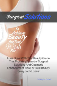Title: Surgical Solutions To Achieve Beauty You Truly Wish For: Look Great With This Beauty Guide That Provides Essential Surgical Solutions And Cosmetic Enhancement Tips For Total Beauty Everybody Loves!, Author: Jones