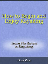 Title: How to Begin and Enjoy Kayaking - Learn The Secrets to Kayaking, Author: Paul Zeta