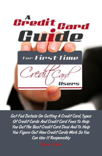 A Credit Card Guide For First-Time Credit Card Users: Get Full Details On Getting A Credit Card, Types Of Credit Cards And Credit Card Fees To Help You Get The Best Credit Card Deal And To Help You Figure Out How Credit Cards Work So You Can Use It Resp