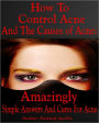 How To Control Acne And The Causes of Acne: Amazingly Simple Answers And Cures For Acne