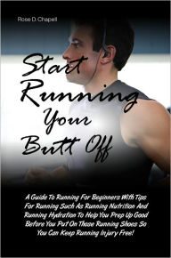 Title: Start Running Your Butt Off: A Guide To Running For Beginners With Tips For Running Such As Running Nutrition And Running Hydration To Help You Prep Up Good Before You Put On Those Running Shoes So You Can Keep Running Injury Free!, Author: Rose D. Chapell