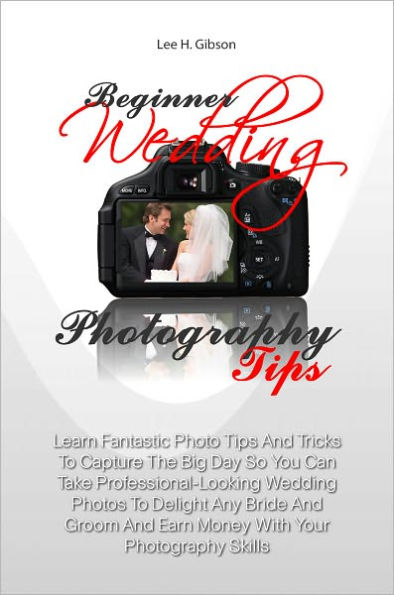 Beginner Wedding Photography Tips: Learn Fantastic Photo Tips And Tricks To Capture The Big Day So You Can Take Professional-Looking Wedding Photos To Delight Any Bride And Groom And Earn Money With Your Photography Skills