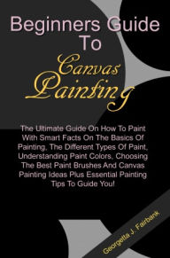 Title: Beginners Guide To Canvas Painting: The Ultimate Guide On How To Paint With Smart Facts On The Basics Of Painting, The Different Types Of Paint, Understanding Paint Colors, Choosing The Best Paint Brushes And Canvas Painting Ideas Plus Essential Painting, Author: Fairbank