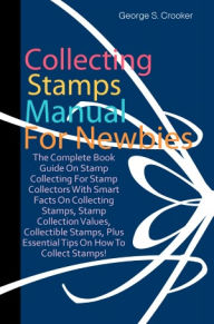 Title: Collecting Stamps Manual For Newbies: The Complete Book Guide On Stamp Collecting For Stamp Collectors With Smart Facts On Collecting Stamps, Stamp Collection Values, Collectible Stamps, Plus Essential Tips On How To Collect Stamps!, Author: Crooker