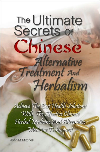 The Ultimate Secrets Of Chinese Alternative Treatment And Herbalism: Achieve The Best Health Solutions With The Effective Chinese Herbal Medicine And Alternative Medicine Techniques!