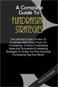 Title: A Complete Guide To Fundraising Strategies: The Ultimate Guide On How To Fundraise With Smart Facts On Fundraising, Creative Fundraising Ideas And Successful Fundraising Strategies To Guide You Plus Essential Fundraising Tips And More!, Author: Armstead