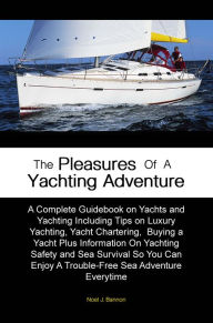 Title: The Pleasures of A Yachting Adventure: A Complete Guidebook on Yachts and Yachting Including Tips on Luxury Yachting, Yacht Chartering, Buying a Yacht Plus Information On Yachting Safety and Sea Survival So You Can Enjoy A Trouble-Free Sea Adventure Eve, Author: Noel J. Bannon